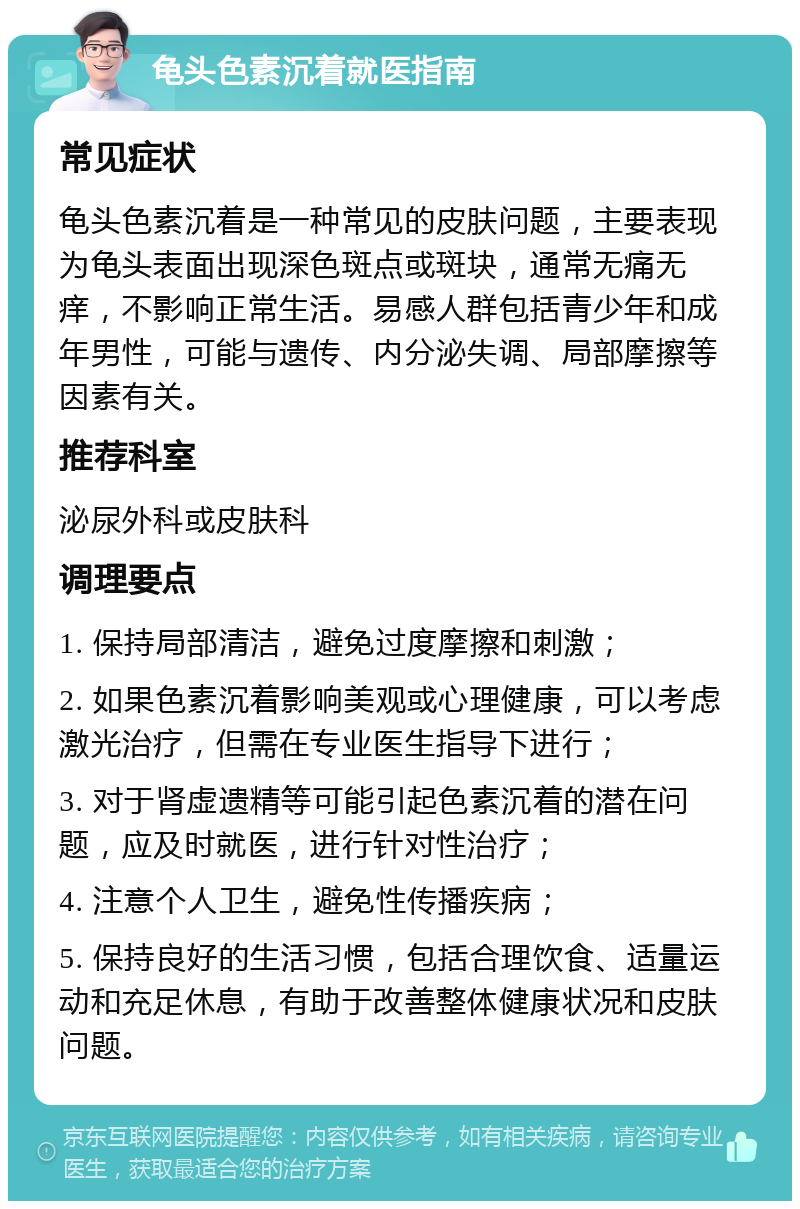 龟头色素沉着就医指南 常见症状 龟头色素沉着是一种常见的皮肤问题，主要表现为龟头表面出现深色斑点或斑块，通常无痛无痒，不影响正常生活。易感人群包括青少年和成年男性，可能与遗传、内分泌失调、局部摩擦等因素有关。 推荐科室 泌尿外科或皮肤科 调理要点 1. 保持局部清洁，避免过度摩擦和刺激； 2. 如果色素沉着影响美观或心理健康，可以考虑激光治疗，但需在专业医生指导下进行； 3. 对于肾虚遗精等可能引起色素沉着的潜在问题，应及时就医，进行针对性治疗； 4. 注意个人卫生，避免性传播疾病； 5. 保持良好的生活习惯，包括合理饮食、适量运动和充足休息，有助于改善整体健康状况和皮肤问题。