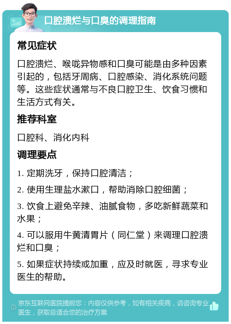 口腔溃烂与口臭的调理指南 常见症状 口腔溃烂、喉咙异物感和口臭可能是由多种因素引起的，包括牙周病、口腔感染、消化系统问题等。这些症状通常与不良口腔卫生、饮食习惯和生活方式有关。 推荐科室 口腔科、消化内科 调理要点 1. 定期洗牙，保持口腔清洁； 2. 使用生理盐水漱口，帮助消除口腔细菌； 3. 饮食上避免辛辣、油腻食物，多吃新鲜蔬菜和水果； 4. 可以服用牛黄清胃片（同仁堂）来调理口腔溃烂和口臭； 5. 如果症状持续或加重，应及时就医，寻求专业医生的帮助。