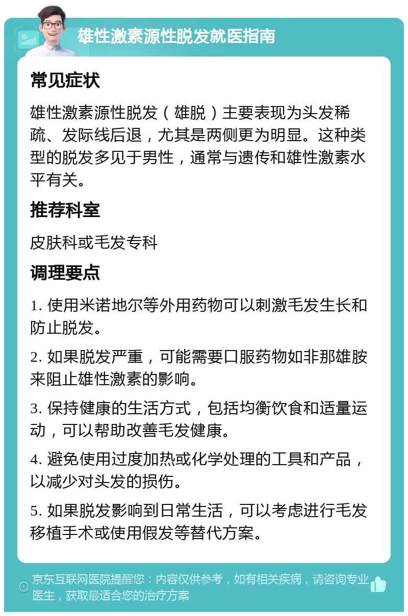 雄性激素源性脱发就医指南 常见症状 雄性激素源性脱发（雄脱）主要表现为头发稀疏、发际线后退，尤其是两侧更为明显。这种类型的脱发多见于男性，通常与遗传和雄性激素水平有关。 推荐科室 皮肤科或毛发专科 调理要点 1. 使用米诺地尔等外用药物可以刺激毛发生长和防止脱发。 2. 如果脱发严重，可能需要口服药物如非那雄胺来阻止雄性激素的影响。 3. 保持健康的生活方式，包括均衡饮食和适量运动，可以帮助改善毛发健康。 4. 避免使用过度加热或化学处理的工具和产品，以减少对头发的损伤。 5. 如果脱发影响到日常生活，可以考虑进行毛发移植手术或使用假发等替代方案。