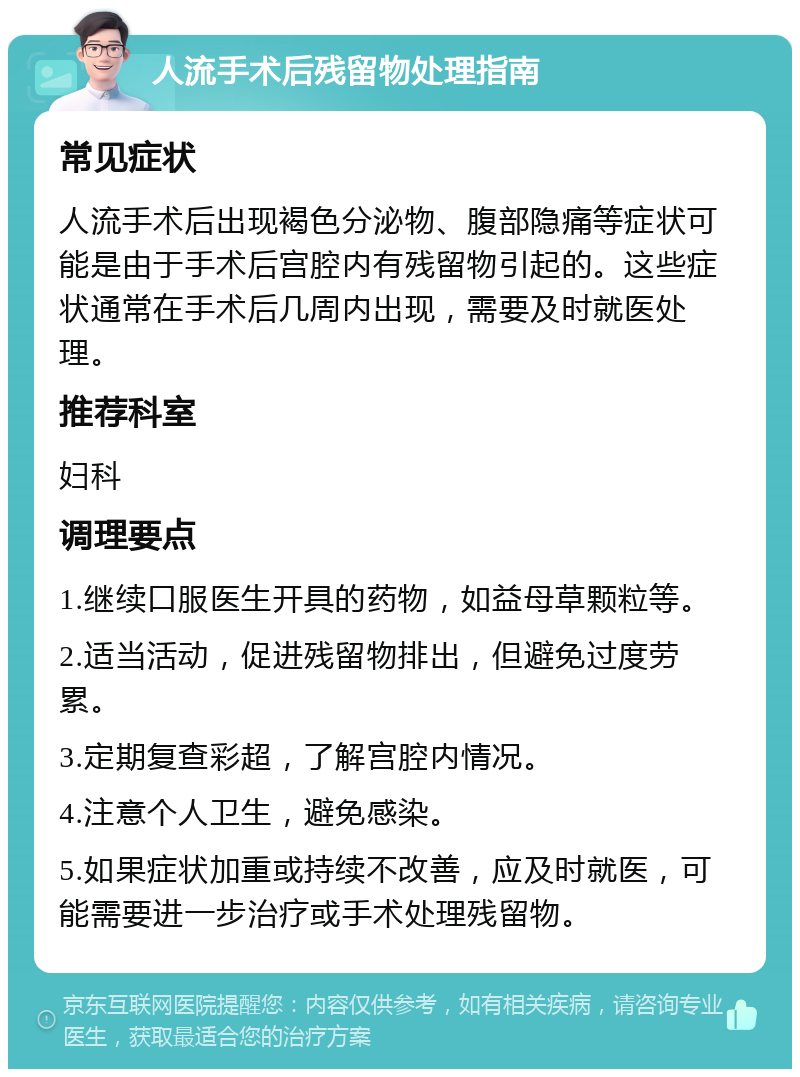 人流手术后残留物处理指南 常见症状 人流手术后出现褐色分泌物、腹部隐痛等症状可能是由于手术后宫腔内有残留物引起的。这些症状通常在手术后几周内出现，需要及时就医处理。 推荐科室 妇科 调理要点 1.继续口服医生开具的药物，如益母草颗粒等。 2.适当活动，促进残留物排出，但避免过度劳累。 3.定期复查彩超，了解宫腔内情况。 4.注意个人卫生，避免感染。 5.如果症状加重或持续不改善，应及时就医，可能需要进一步治疗或手术处理残留物。