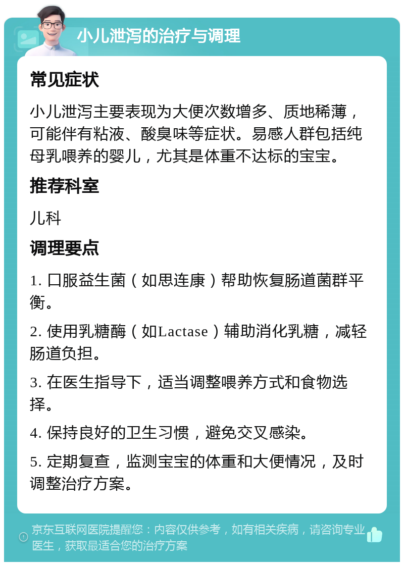 小儿泄泻的治疗与调理 常见症状 小儿泄泻主要表现为大便次数增多、质地稀薄，可能伴有粘液、酸臭味等症状。易感人群包括纯母乳喂养的婴儿，尤其是体重不达标的宝宝。 推荐科室 儿科 调理要点 1. 口服益生菌（如思连康）帮助恢复肠道菌群平衡。 2. 使用乳糖酶（如Lactase）辅助消化乳糖，减轻肠道负担。 3. 在医生指导下，适当调整喂养方式和食物选择。 4. 保持良好的卫生习惯，避免交叉感染。 5. 定期复查，监测宝宝的体重和大便情况，及时调整治疗方案。