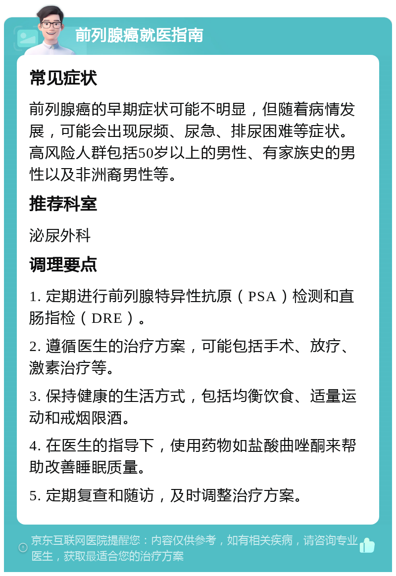 前列腺癌就医指南 常见症状 前列腺癌的早期症状可能不明显，但随着病情发展，可能会出现尿频、尿急、排尿困难等症状。高风险人群包括50岁以上的男性、有家族史的男性以及非洲裔男性等。 推荐科室 泌尿外科 调理要点 1. 定期进行前列腺特异性抗原（PSA）检测和直肠指检（DRE）。 2. 遵循医生的治疗方案，可能包括手术、放疗、激素治疗等。 3. 保持健康的生活方式，包括均衡饮食、适量运动和戒烟限酒。 4. 在医生的指导下，使用药物如盐酸曲唑酮来帮助改善睡眠质量。 5. 定期复查和随访，及时调整治疗方案。