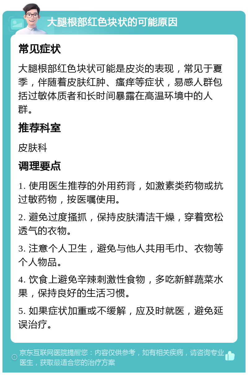 大腿根部红色块状的可能原因 常见症状 大腿根部红色块状可能是皮炎的表现，常见于夏季，伴随着皮肤红肿、瘙痒等症状，易感人群包括过敏体质者和长时间暴露在高温环境中的人群。 推荐科室 皮肤科 调理要点 1. 使用医生推荐的外用药膏，如激素类药物或抗过敏药物，按医嘱使用。 2. 避免过度搔抓，保持皮肤清洁干燥，穿着宽松透气的衣物。 3. 注意个人卫生，避免与他人共用毛巾、衣物等个人物品。 4. 饮食上避免辛辣刺激性食物，多吃新鲜蔬菜水果，保持良好的生活习惯。 5. 如果症状加重或不缓解，应及时就医，避免延误治疗。