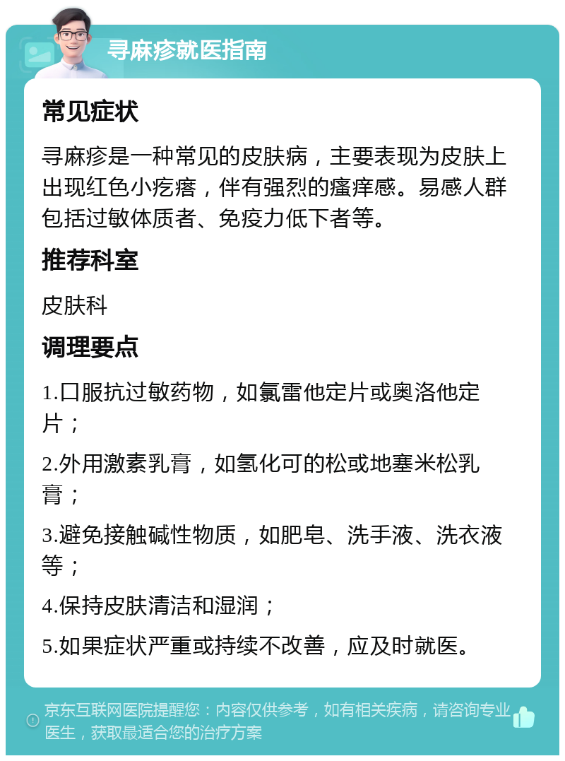 寻麻疹就医指南 常见症状 寻麻疹是一种常见的皮肤病，主要表现为皮肤上出现红色小疙瘩，伴有强烈的瘙痒感。易感人群包括过敏体质者、免疫力低下者等。 推荐科室 皮肤科 调理要点 1.口服抗过敏药物，如氯雷他定片或奥洛他定片； 2.外用激素乳膏，如氢化可的松或地塞米松乳膏； 3.避免接触碱性物质，如肥皂、洗手液、洗衣液等； 4.保持皮肤清洁和湿润； 5.如果症状严重或持续不改善，应及时就医。