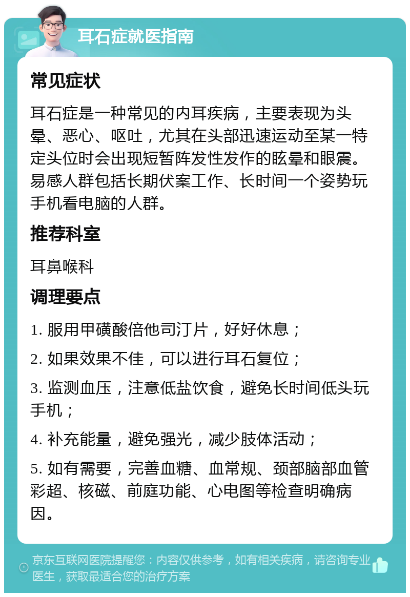 耳石症就医指南 常见症状 耳石症是一种常见的内耳疾病，主要表现为头晕、恶心、呕吐，尤其在头部迅速运动至某一特定头位时会出现短暂阵发性发作的眩晕和眼震。易感人群包括长期伏案工作、长时间一个姿势玩手机看电脑的人群。 推荐科室 耳鼻喉科 调理要点 1. 服用甲磺酸倍他司汀片，好好休息； 2. 如果效果不佳，可以进行耳石复位； 3. 监测血压，注意低盐饮食，避免长时间低头玩手机； 4. 补充能量，避免强光，减少肢体活动； 5. 如有需要，完善血糖、血常规、颈部脑部血管彩超、核磁、前庭功能、心电图等检查明确病因。