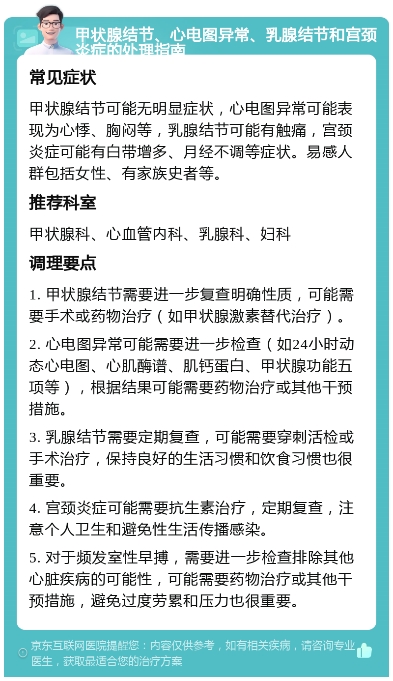 甲状腺结节、心电图异常、乳腺结节和宫颈炎症的处理指南 常见症状 甲状腺结节可能无明显症状，心电图异常可能表现为心悸、胸闷等，乳腺结节可能有触痛，宫颈炎症可能有白带增多、月经不调等症状。易感人群包括女性、有家族史者等。 推荐科室 甲状腺科、心血管内科、乳腺科、妇科 调理要点 1. 甲状腺结节需要进一步复查明确性质，可能需要手术或药物治疗（如甲状腺激素替代治疗）。 2. 心电图异常可能需要进一步检查（如24小时动态心电图、心肌酶谱、肌钙蛋白、甲状腺功能五项等），根据结果可能需要药物治疗或其他干预措施。 3. 乳腺结节需要定期复查，可能需要穿刺活检或手术治疗，保持良好的生活习惯和饮食习惯也很重要。 4. 宫颈炎症可能需要抗生素治疗，定期复查，注意个人卫生和避免性生活传播感染。 5. 对于频发室性早搏，需要进一步检查排除其他心脏疾病的可能性，可能需要药物治疗或其他干预措施，避免过度劳累和压力也很重要。