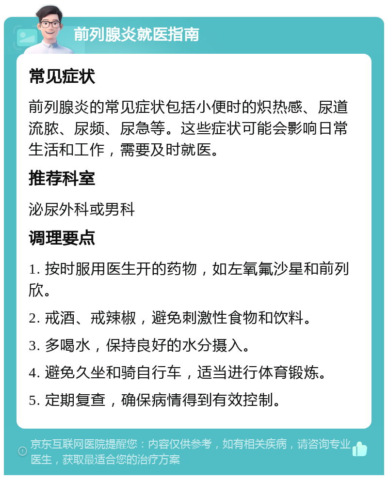 前列腺炎就医指南 常见症状 前列腺炎的常见症状包括小便时的炽热感、尿道流脓、尿频、尿急等。这些症状可能会影响日常生活和工作，需要及时就医。 推荐科室 泌尿外科或男科 调理要点 1. 按时服用医生开的药物，如左氧氟沙星和前列欣。 2. 戒酒、戒辣椒，避免刺激性食物和饮料。 3. 多喝水，保持良好的水分摄入。 4. 避免久坐和骑自行车，适当进行体育锻炼。 5. 定期复查，确保病情得到有效控制。