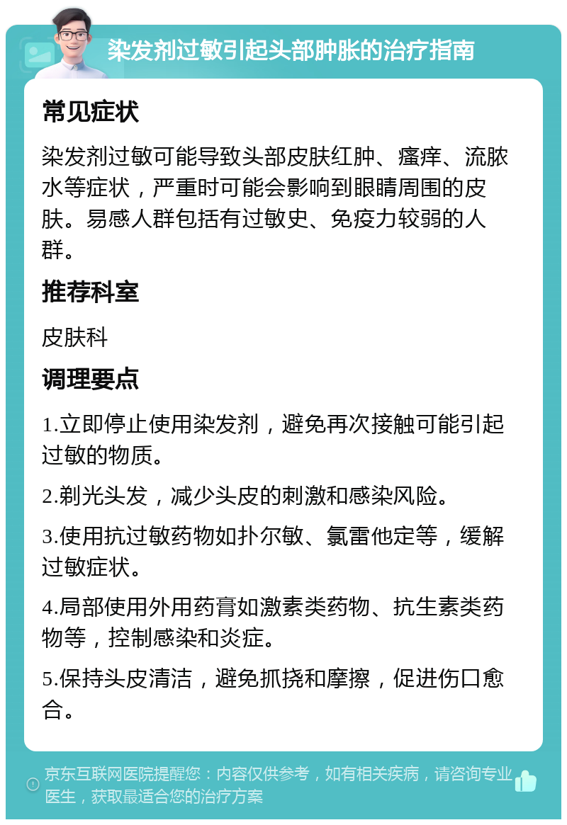 染发剂过敏引起头部肿胀的治疗指南 常见症状 染发剂过敏可能导致头部皮肤红肿、瘙痒、流脓水等症状，严重时可能会影响到眼睛周围的皮肤。易感人群包括有过敏史、免疫力较弱的人群。 推荐科室 皮肤科 调理要点 1.立即停止使用染发剂，避免再次接触可能引起过敏的物质。 2.剃光头发，减少头皮的刺激和感染风险。 3.使用抗过敏药物如扑尔敏、氯雷他定等，缓解过敏症状。 4.局部使用外用药膏如激素类药物、抗生素类药物等，控制感染和炎症。 5.保持头皮清洁，避免抓挠和摩擦，促进伤口愈合。