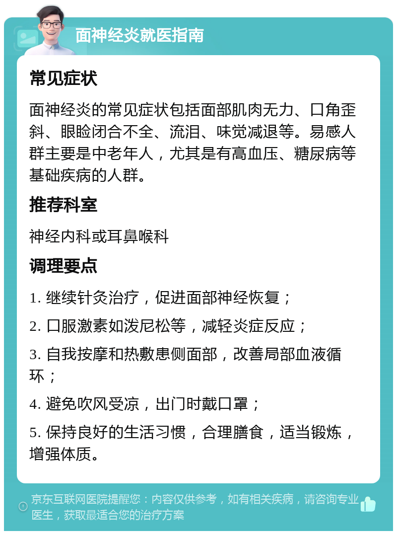 面神经炎就医指南 常见症状 面神经炎的常见症状包括面部肌肉无力、口角歪斜、眼睑闭合不全、流泪、味觉减退等。易感人群主要是中老年人，尤其是有高血压、糖尿病等基础疾病的人群。 推荐科室 神经内科或耳鼻喉科 调理要点 1. 继续针灸治疗，促进面部神经恢复； 2. 口服激素如泼尼松等，减轻炎症反应； 3. 自我按摩和热敷患侧面部，改善局部血液循环； 4. 避免吹风受凉，出门时戴口罩； 5. 保持良好的生活习惯，合理膳食，适当锻炼，增强体质。