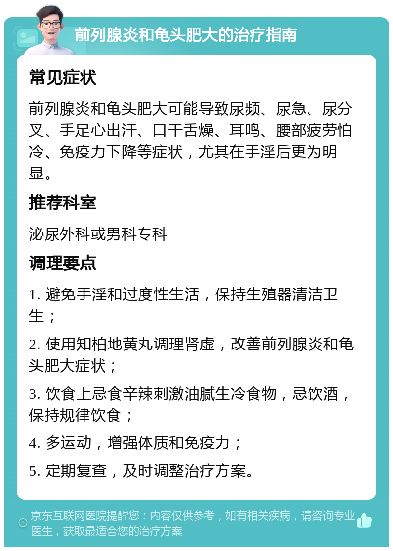 前列腺炎和龟头肥大的治疗指南 常见症状 前列腺炎和龟头肥大可能导致尿频、尿急、尿分叉、手足心出汗、口干舌燥、耳鸣、腰部疲劳怕冷、免疫力下降等症状，尤其在手淫后更为明显。 推荐科室 泌尿外科或男科专科 调理要点 1. 避免手淫和过度性生活，保持生殖器清洁卫生； 2. 使用知柏地黄丸调理肾虚，改善前列腺炎和龟头肥大症状； 3. 饮食上忌食辛辣刺激油腻生冷食物，忌饮酒，保持规律饮食； 4. 多运动，增强体质和免疫力； 5. 定期复查，及时调整治疗方案。