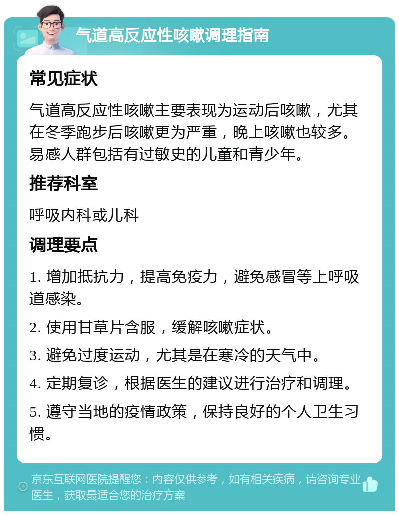 气道高反应性咳嗽调理指南 常见症状 气道高反应性咳嗽主要表现为运动后咳嗽，尤其在冬季跑步后咳嗽更为严重，晚上咳嗽也较多。易感人群包括有过敏史的儿童和青少年。 推荐科室 呼吸内科或儿科 调理要点 1. 增加抵抗力，提高免疫力，避免感冒等上呼吸道感染。 2. 使用甘草片含服，缓解咳嗽症状。 3. 避免过度运动，尤其是在寒冷的天气中。 4. 定期复诊，根据医生的建议进行治疗和调理。 5. 遵守当地的疫情政策，保持良好的个人卫生习惯。