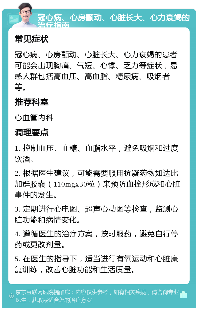 冠心病、心房颤动、心脏长大、心力衰竭的治疗指南 常见症状 冠心病、心房颤动、心脏长大、心力衰竭的患者可能会出现胸痛、气短、心悸、乏力等症状，易感人群包括高血压、高血脂、糖尿病、吸烟者等。 推荐科室 心血管内科 调理要点 1. 控制血压、血糖、血脂水平，避免吸烟和过度饮酒。 2. 根据医生建议，可能需要服用抗凝药物如达比加群胶囊（110mgx30粒）来预防血栓形成和心脏事件的发生。 3. 定期进行心电图、超声心动图等检查，监测心脏功能和病情变化。 4. 遵循医生的治疗方案，按时服药，避免自行停药或更改剂量。 5. 在医生的指导下，适当进行有氧运动和心脏康复训练，改善心脏功能和生活质量。