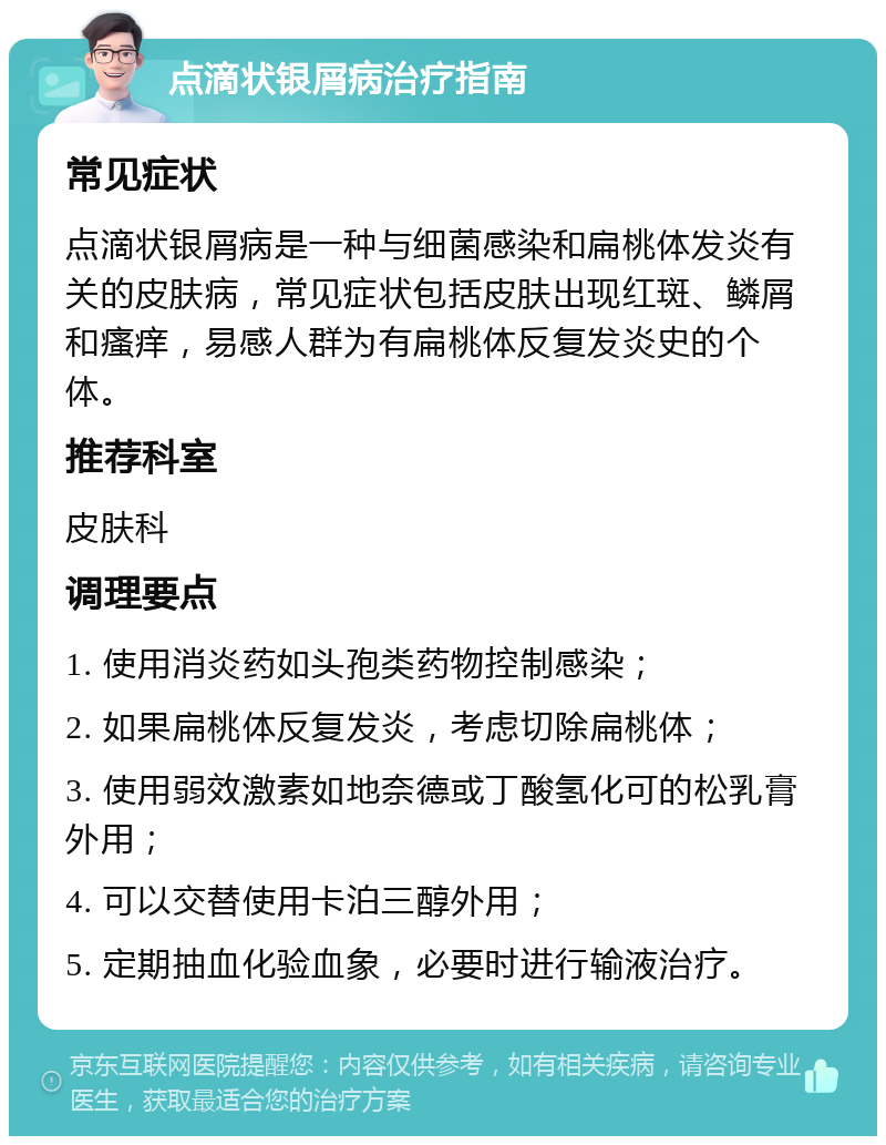 点滴状银屑病治疗指南 常见症状 点滴状银屑病是一种与细菌感染和扁桃体发炎有关的皮肤病，常见症状包括皮肤出现红斑、鳞屑和瘙痒，易感人群为有扁桃体反复发炎史的个体。 推荐科室 皮肤科 调理要点 1. 使用消炎药如头孢类药物控制感染； 2. 如果扁桃体反复发炎，考虑切除扁桃体； 3. 使用弱效激素如地奈德或丁酸氢化可的松乳膏外用； 4. 可以交替使用卡泊三醇外用； 5. 定期抽血化验血象，必要时进行输液治疗。