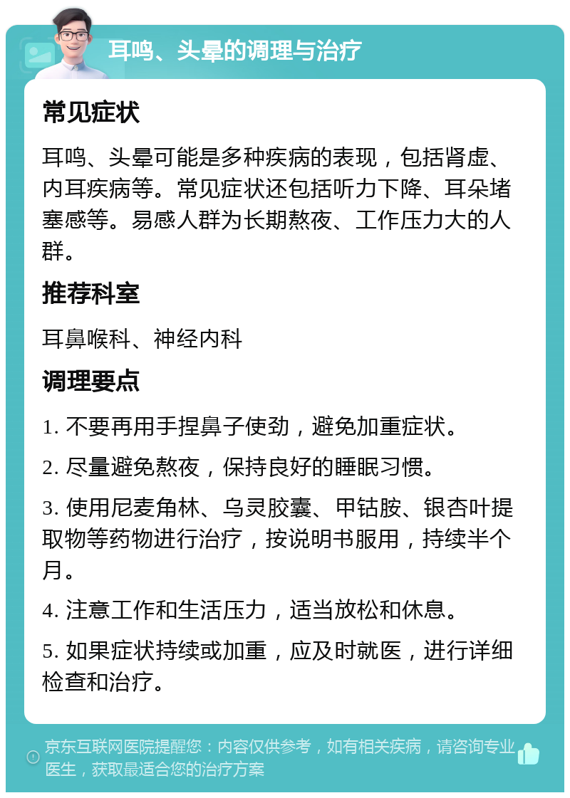 耳鸣、头晕的调理与治疗 常见症状 耳鸣、头晕可能是多种疾病的表现，包括肾虚、内耳疾病等。常见症状还包括听力下降、耳朵堵塞感等。易感人群为长期熬夜、工作压力大的人群。 推荐科室 耳鼻喉科、神经内科 调理要点 1. 不要再用手捏鼻子使劲，避免加重症状。 2. 尽量避免熬夜，保持良好的睡眠习惯。 3. 使用尼麦角林、乌灵胶囊、甲钴胺、银杏叶提取物等药物进行治疗，按说明书服用，持续半个月。 4. 注意工作和生活压力，适当放松和休息。 5. 如果症状持续或加重，应及时就医，进行详细检查和治疗。