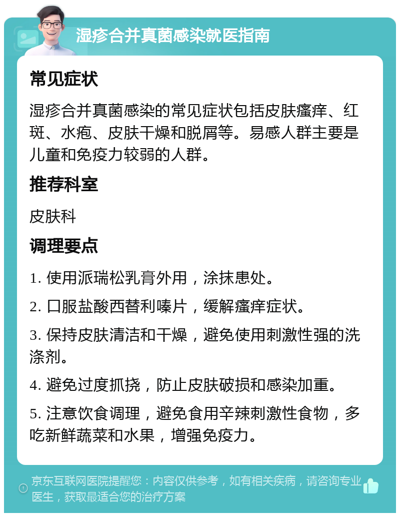 湿疹合并真菌感染就医指南 常见症状 湿疹合并真菌感染的常见症状包括皮肤瘙痒、红斑、水疱、皮肤干燥和脱屑等。易感人群主要是儿童和免疫力较弱的人群。 推荐科室 皮肤科 调理要点 1. 使用派瑞松乳膏外用，涂抹患处。 2. 口服盐酸西替利嗪片，缓解瘙痒症状。 3. 保持皮肤清洁和干燥，避免使用刺激性强的洗涤剂。 4. 避免过度抓挠，防止皮肤破损和感染加重。 5. 注意饮食调理，避免食用辛辣刺激性食物，多吃新鲜蔬菜和水果，增强免疫力。