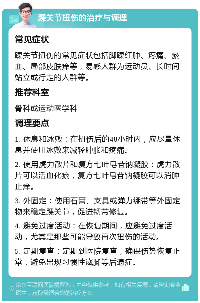 踝关节扭伤的治疗与调理 常见症状 踝关节扭伤的常见症状包括脚踝红肿、疼痛、瘀血、局部皮肤痒等，易感人群为运动员、长时间站立或行走的人群等。 推荐科室 骨科或运动医学科 调理要点 1. 休息和冰敷：在扭伤后的48小时内，应尽量休息并使用冰敷来减轻肿胀和疼痛。 2. 使用虎力散片和复方七叶皂苷钠凝胶：虎力散片可以活血化瘀，复方七叶皂苷钠凝胶可以消肿止痒。 3. 外固定：使用石膏、支具或弹力绷带等外固定物来稳定踝关节，促进韧带修复。 4. 避免过度活动：在恢复期间，应避免过度活动，尤其是那些可能导致再次扭伤的活动。 5. 定期复查：定期到医院复查，确保伤势恢复正常，避免出现习惯性崴脚等后遗症。