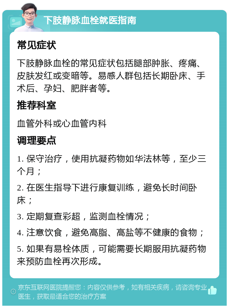 下肢静脉血栓就医指南 常见症状 下肢静脉血栓的常见症状包括腿部肿胀、疼痛、皮肤发红或变暗等。易感人群包括长期卧床、手术后、孕妇、肥胖者等。 推荐科室 血管外科或心血管内科 调理要点 1. 保守治疗，使用抗凝药物如华法林等，至少三个月； 2. 在医生指导下进行康复训练，避免长时间卧床； 3. 定期复查彩超，监测血栓情况； 4. 注意饮食，避免高脂、高盐等不健康的食物； 5. 如果有易栓体质，可能需要长期服用抗凝药物来预防血栓再次形成。