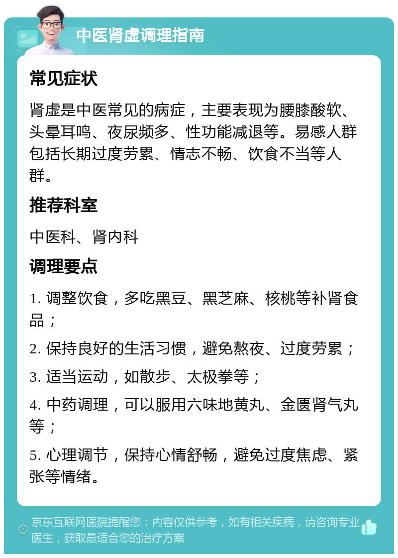 中医肾虚调理指南 常见症状 肾虚是中医常见的病症，主要表现为腰膝酸软、头晕耳鸣、夜尿频多、性功能减退等。易感人群包括长期过度劳累、情志不畅、饮食不当等人群。 推荐科室 中医科、肾内科 调理要点 1. 调整饮食，多吃黑豆、黑芝麻、核桃等补肾食品； 2. 保持良好的生活习惯，避免熬夜、过度劳累； 3. 适当运动，如散步、太极拳等； 4. 中药调理，可以服用六味地黄丸、金匮肾气丸等； 5. 心理调节，保持心情舒畅，避免过度焦虑、紧张等情绪。