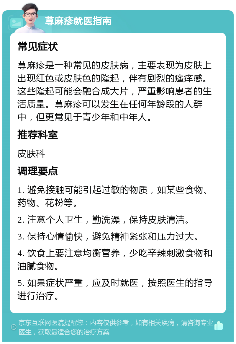 荨麻疹就医指南 常见症状 荨麻疹是一种常见的皮肤病，主要表现为皮肤上出现红色或皮肤色的隆起，伴有剧烈的瘙痒感。这些隆起可能会融合成大片，严重影响患者的生活质量。荨麻疹可以发生在任何年龄段的人群中，但更常见于青少年和中年人。 推荐科室 皮肤科 调理要点 1. 避免接触可能引起过敏的物质，如某些食物、药物、花粉等。 2. 注意个人卫生，勤洗澡，保持皮肤清洁。 3. 保持心情愉快，避免精神紧张和压力过大。 4. 饮食上要注意均衡营养，少吃辛辣刺激食物和油腻食物。 5. 如果症状严重，应及时就医，按照医生的指导进行治疗。