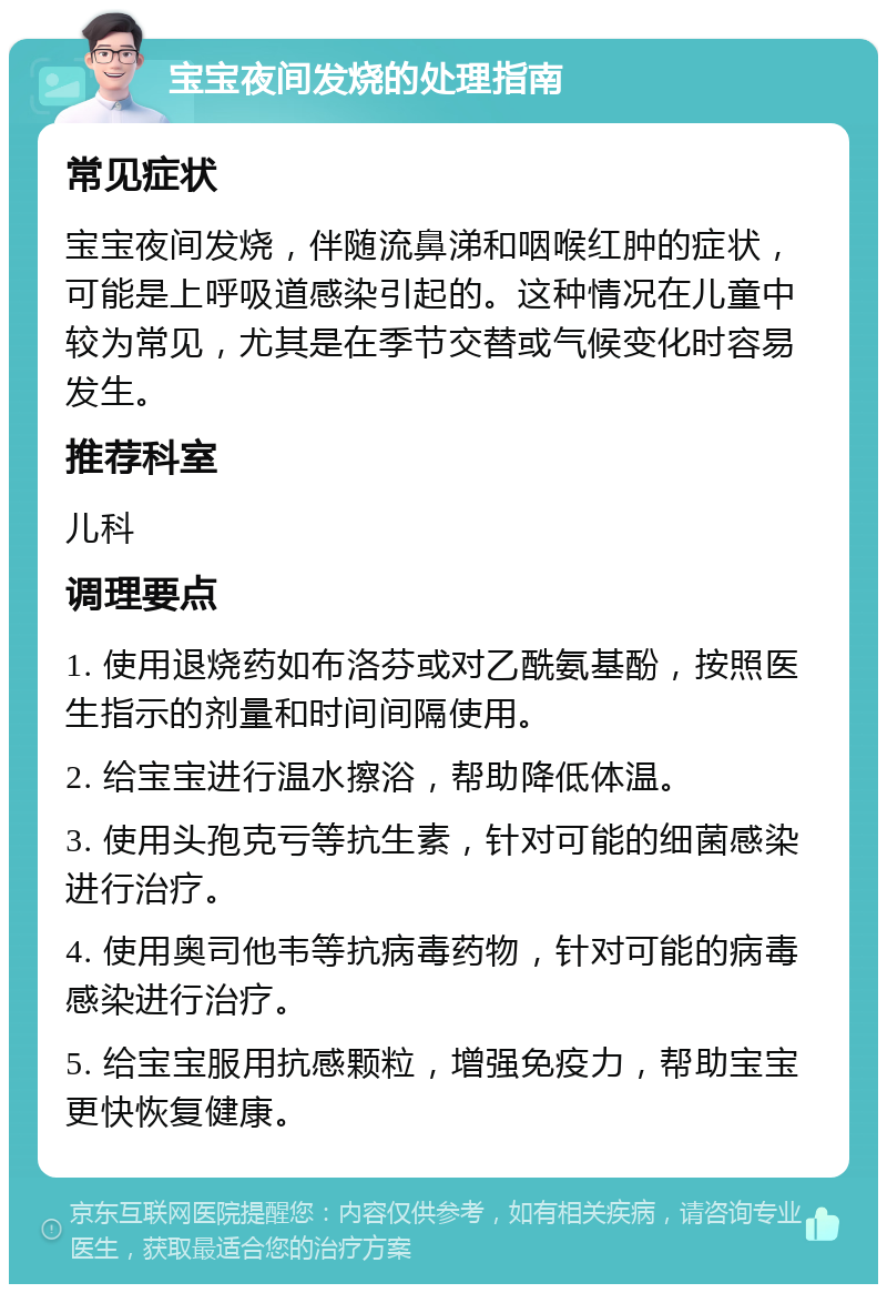 宝宝夜间发烧的处理指南 常见症状 宝宝夜间发烧，伴随流鼻涕和咽喉红肿的症状，可能是上呼吸道感染引起的。这种情况在儿童中较为常见，尤其是在季节交替或气候变化时容易发生。 推荐科室 儿科 调理要点 1. 使用退烧药如布洛芬或对乙酰氨基酚，按照医生指示的剂量和时间间隔使用。 2. 给宝宝进行温水擦浴，帮助降低体温。 3. 使用头孢克亏等抗生素，针对可能的细菌感染进行治疗。 4. 使用奥司他韦等抗病毒药物，针对可能的病毒感染进行治疗。 5. 给宝宝服用抗感颗粒，增强免疫力，帮助宝宝更快恢复健康。