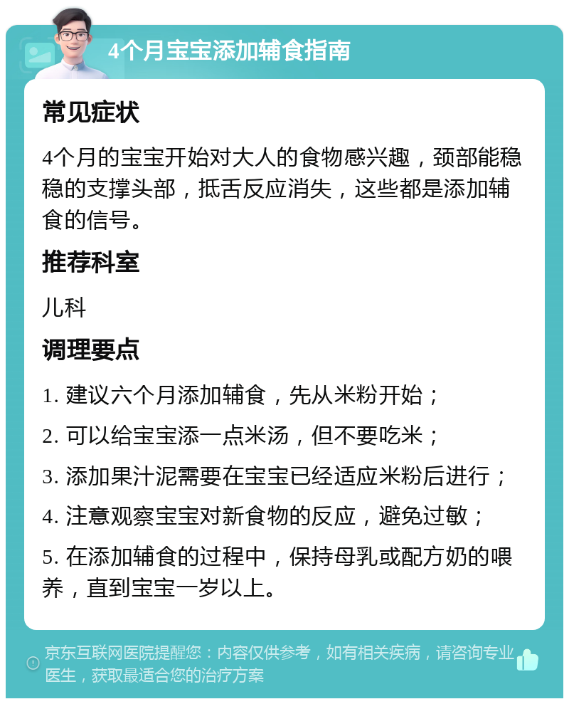 4个月宝宝添加辅食指南 常见症状 4个月的宝宝开始对大人的食物感兴趣，颈部能稳稳的支撑头部，抵舌反应消失，这些都是添加辅食的信号。 推荐科室 儿科 调理要点 1. 建议六个月添加辅食，先从米粉开始； 2. 可以给宝宝添一点米汤，但不要吃米； 3. 添加果汁泥需要在宝宝已经适应米粉后进行； 4. 注意观察宝宝对新食物的反应，避免过敏； 5. 在添加辅食的过程中，保持母乳或配方奶的喂养，直到宝宝一岁以上。