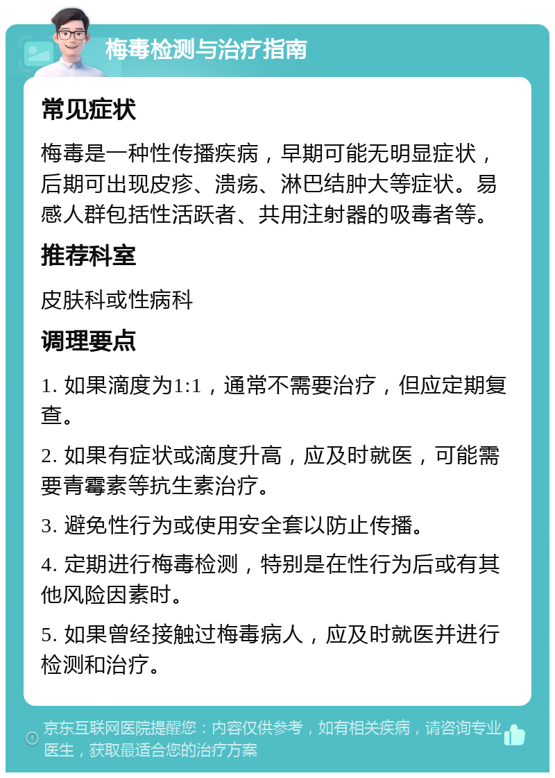 梅毒检测与治疗指南 常见症状 梅毒是一种性传播疾病，早期可能无明显症状，后期可出现皮疹、溃疡、淋巴结肿大等症状。易感人群包括性活跃者、共用注射器的吸毒者等。 推荐科室 皮肤科或性病科 调理要点 1. 如果滴度为1:1，通常不需要治疗，但应定期复查。 2. 如果有症状或滴度升高，应及时就医，可能需要青霉素等抗生素治疗。 3. 避免性行为或使用安全套以防止传播。 4. 定期进行梅毒检测，特别是在性行为后或有其他风险因素时。 5. 如果曾经接触过梅毒病人，应及时就医并进行检测和治疗。