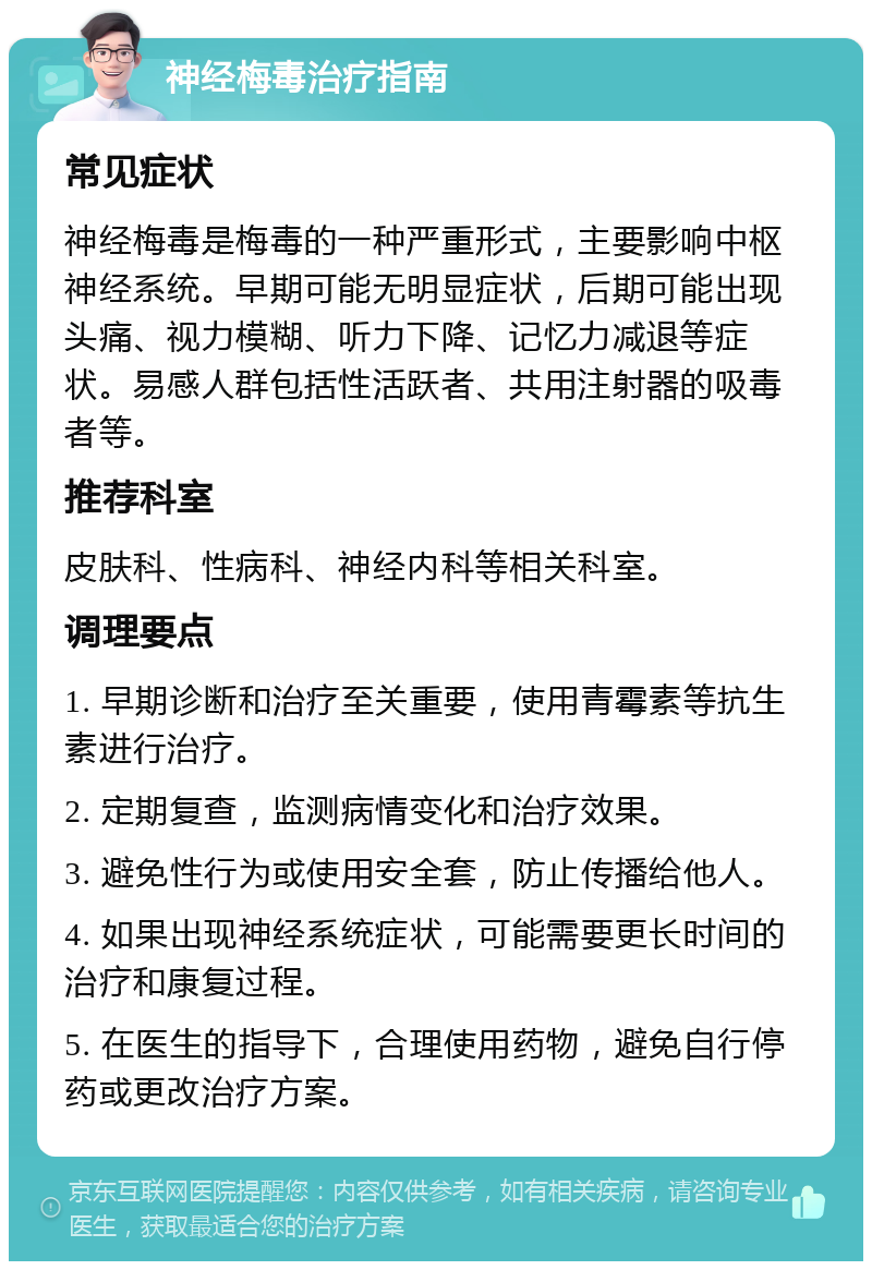 神经梅毒治疗指南 常见症状 神经梅毒是梅毒的一种严重形式，主要影响中枢神经系统。早期可能无明显症状，后期可能出现头痛、视力模糊、听力下降、记忆力减退等症状。易感人群包括性活跃者、共用注射器的吸毒者等。 推荐科室 皮肤科、性病科、神经内科等相关科室。 调理要点 1. 早期诊断和治疗至关重要，使用青霉素等抗生素进行治疗。 2. 定期复查，监测病情变化和治疗效果。 3. 避免性行为或使用安全套，防止传播给他人。 4. 如果出现神经系统症状，可能需要更长时间的治疗和康复过程。 5. 在医生的指导下，合理使用药物，避免自行停药或更改治疗方案。