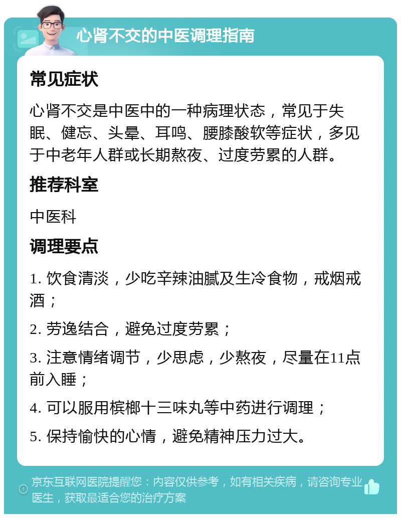 心肾不交的中医调理指南 常见症状 心肾不交是中医中的一种病理状态，常见于失眠、健忘、头晕、耳鸣、腰膝酸软等症状，多见于中老年人群或长期熬夜、过度劳累的人群。 推荐科室 中医科 调理要点 1. 饮食清淡，少吃辛辣油腻及生冷食物，戒烟戒酒； 2. 劳逸结合，避免过度劳累； 3. 注意情绪调节，少思虑，少熬夜，尽量在11点前入睡； 4. 可以服用槟榔十三味丸等中药进行调理； 5. 保持愉快的心情，避免精神压力过大。