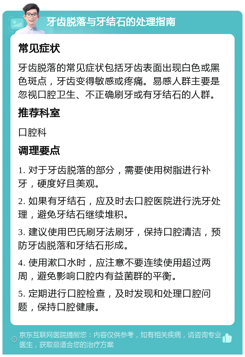 牙齿脱落与牙结石的处理指南 常见症状 牙齿脱落的常见症状包括牙齿表面出现白色或黑色斑点，牙齿变得敏感或疼痛。易感人群主要是忽视口腔卫生、不正确刷牙或有牙结石的人群。 推荐科室 口腔科 调理要点 1. 对于牙齿脱落的部分，需要使用树脂进行补牙，硬度好且美观。 2. 如果有牙结石，应及时去口腔医院进行洗牙处理，避免牙结石继续堆积。 3. 建议使用巴氏刷牙法刷牙，保持口腔清洁，预防牙齿脱落和牙结石形成。 4. 使用漱口水时，应注意不要连续使用超过两周，避免影响口腔内有益菌群的平衡。 5. 定期进行口腔检查，及时发现和处理口腔问题，保持口腔健康。