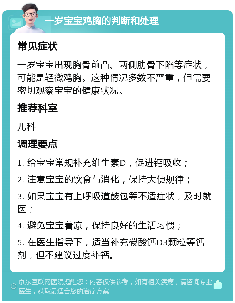 一岁宝宝鸡胸的判断和处理 常见症状 一岁宝宝出现胸骨前凸、两侧肋骨下陷等症状，可能是轻微鸡胸。这种情况多数不严重，但需要密切观察宝宝的健康状况。 推荐科室 儿科 调理要点 1. 给宝宝常规补充维生素D，促进钙吸收； 2. 注意宝宝的饮食与消化，保持大便规律； 3. 如果宝宝有上呼吸道鼓包等不适症状，及时就医； 4. 避免宝宝着凉，保持良好的生活习惯； 5. 在医生指导下，适当补充碳酸钙D3颗粒等钙剂，但不建议过度补钙。