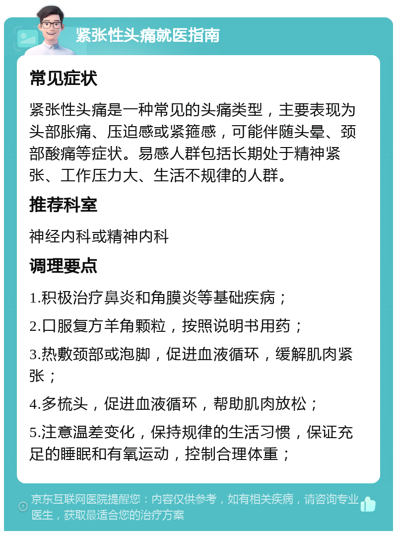 紧张性头痛就医指南 常见症状 紧张性头痛是一种常见的头痛类型，主要表现为头部胀痛、压迫感或紧箍感，可能伴随头晕、颈部酸痛等症状。易感人群包括长期处于精神紧张、工作压力大、生活不规律的人群。 推荐科室 神经内科或精神内科 调理要点 1.积极治疗鼻炎和角膜炎等基础疾病； 2.口服复方羊角颗粒，按照说明书用药； 3.热敷颈部或泡脚，促进血液循环，缓解肌肉紧张； 4.多梳头，促进血液循环，帮助肌肉放松； 5.注意温差变化，保持规律的生活习惯，保证充足的睡眠和有氧运动，控制合理体重；