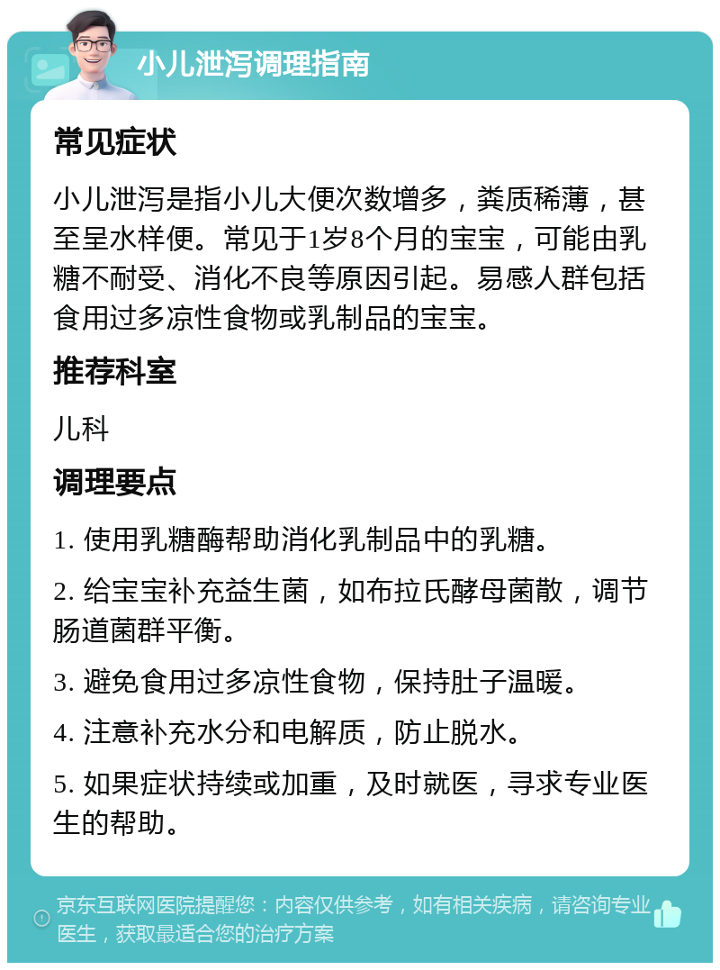 小儿泄泻调理指南 常见症状 小儿泄泻是指小儿大便次数增多，粪质稀薄，甚至呈水样便。常见于1岁8个月的宝宝，可能由乳糖不耐受、消化不良等原因引起。易感人群包括食用过多凉性食物或乳制品的宝宝。 推荐科室 儿科 调理要点 1. 使用乳糖酶帮助消化乳制品中的乳糖。 2. 给宝宝补充益生菌，如布拉氏酵母菌散，调节肠道菌群平衡。 3. 避免食用过多凉性食物，保持肚子温暖。 4. 注意补充水分和电解质，防止脱水。 5. 如果症状持续或加重，及时就医，寻求专业医生的帮助。