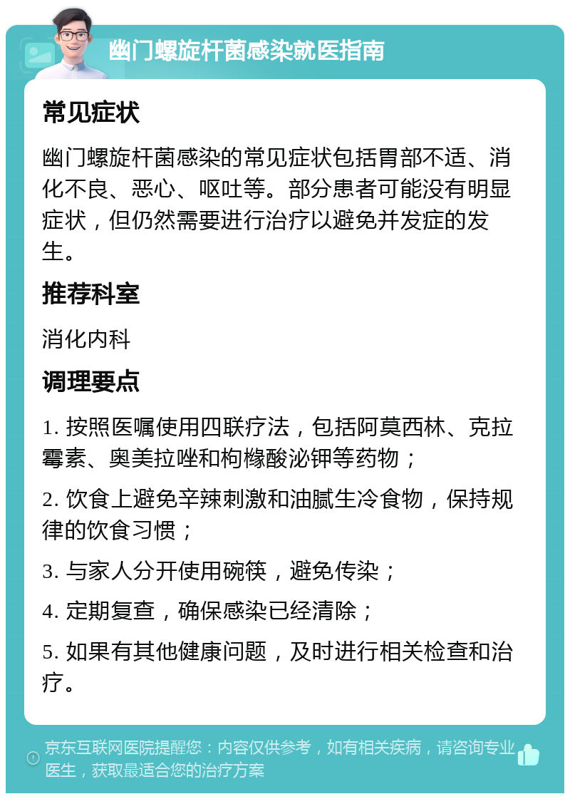 幽门螺旋杆菌感染就医指南 常见症状 幽门螺旋杆菌感染的常见症状包括胃部不适、消化不良、恶心、呕吐等。部分患者可能没有明显症状，但仍然需要进行治疗以避免并发症的发生。 推荐科室 消化内科 调理要点 1. 按照医嘱使用四联疗法，包括阿莫西林、克拉霉素、奥美拉唑和枸橼酸泌钾等药物； 2. 饮食上避免辛辣刺激和油腻生冷食物，保持规律的饮食习惯； 3. 与家人分开使用碗筷，避免传染； 4. 定期复查，确保感染已经清除； 5. 如果有其他健康问题，及时进行相关检查和治疗。