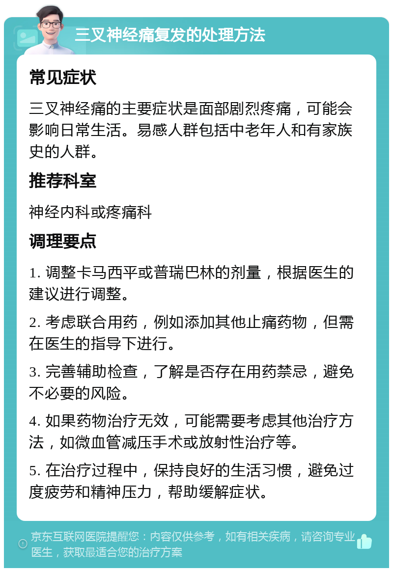 三叉神经痛复发的处理方法 常见症状 三叉神经痛的主要症状是面部剧烈疼痛，可能会影响日常生活。易感人群包括中老年人和有家族史的人群。 推荐科室 神经内科或疼痛科 调理要点 1. 调整卡马西平或普瑞巴林的剂量，根据医生的建议进行调整。 2. 考虑联合用药，例如添加其他止痛药物，但需在医生的指导下进行。 3. 完善辅助检查，了解是否存在用药禁忌，避免不必要的风险。 4. 如果药物治疗无效，可能需要考虑其他治疗方法，如微血管减压手术或放射性治疗等。 5. 在治疗过程中，保持良好的生活习惯，避免过度疲劳和精神压力，帮助缓解症状。