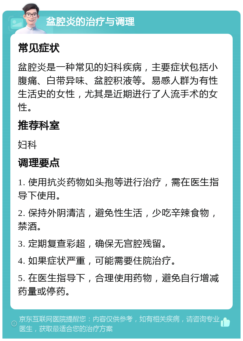 盆腔炎的治疗与调理 常见症状 盆腔炎是一种常见的妇科疾病，主要症状包括小腹痛、白带异味、盆腔积液等。易感人群为有性生活史的女性，尤其是近期进行了人流手术的女性。 推荐科室 妇科 调理要点 1. 使用抗炎药物如头孢等进行治疗，需在医生指导下使用。 2. 保持外阴清洁，避免性生活，少吃辛辣食物，禁酒。 3. 定期复查彩超，确保无宫腔残留。 4. 如果症状严重，可能需要住院治疗。 5. 在医生指导下，合理使用药物，避免自行增减药量或停药。