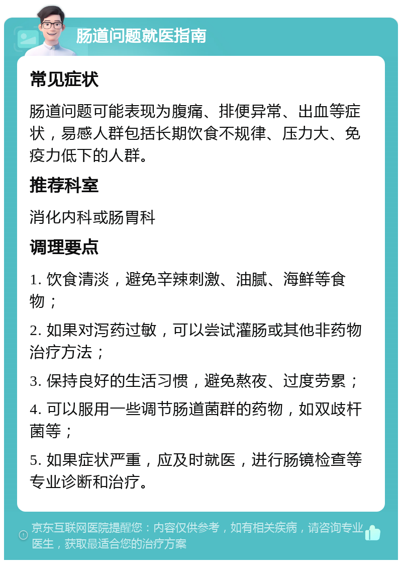 肠道问题就医指南 常见症状 肠道问题可能表现为腹痛、排便异常、出血等症状，易感人群包括长期饮食不规律、压力大、免疫力低下的人群。 推荐科室 消化内科或肠胃科 调理要点 1. 饮食清淡，避免辛辣刺激、油腻、海鲜等食物； 2. 如果对泻药过敏，可以尝试灌肠或其他非药物治疗方法； 3. 保持良好的生活习惯，避免熬夜、过度劳累； 4. 可以服用一些调节肠道菌群的药物，如双歧杆菌等； 5. 如果症状严重，应及时就医，进行肠镜检查等专业诊断和治疗。