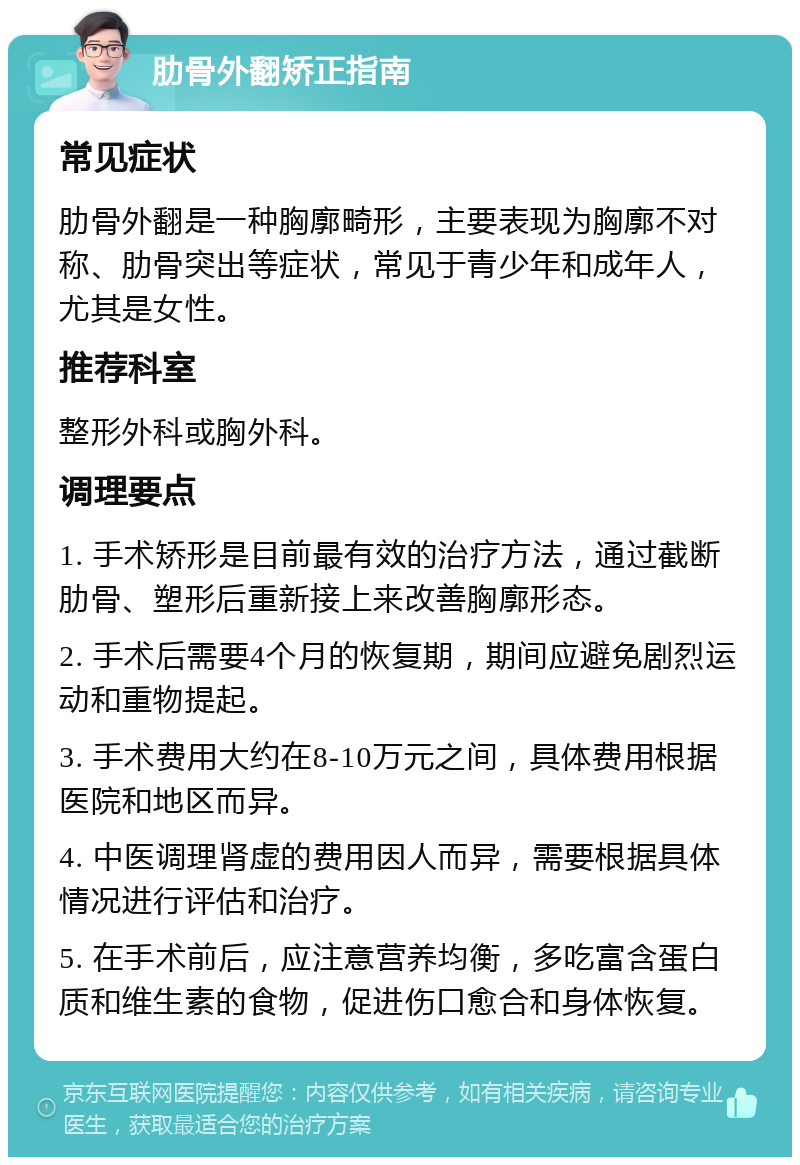 肋骨外翻矫正指南 常见症状 肋骨外翻是一种胸廓畸形，主要表现为胸廓不对称、肋骨突出等症状，常见于青少年和成年人，尤其是女性。 推荐科室 整形外科或胸外科。 调理要点 1. 手术矫形是目前最有效的治疗方法，通过截断肋骨、塑形后重新接上来改善胸廓形态。 2. 手术后需要4个月的恢复期，期间应避免剧烈运动和重物提起。 3. 手术费用大约在8-10万元之间，具体费用根据医院和地区而异。 4. 中医调理肾虚的费用因人而异，需要根据具体情况进行评估和治疗。 5. 在手术前后，应注意营养均衡，多吃富含蛋白质和维生素的食物，促进伤口愈合和身体恢复。