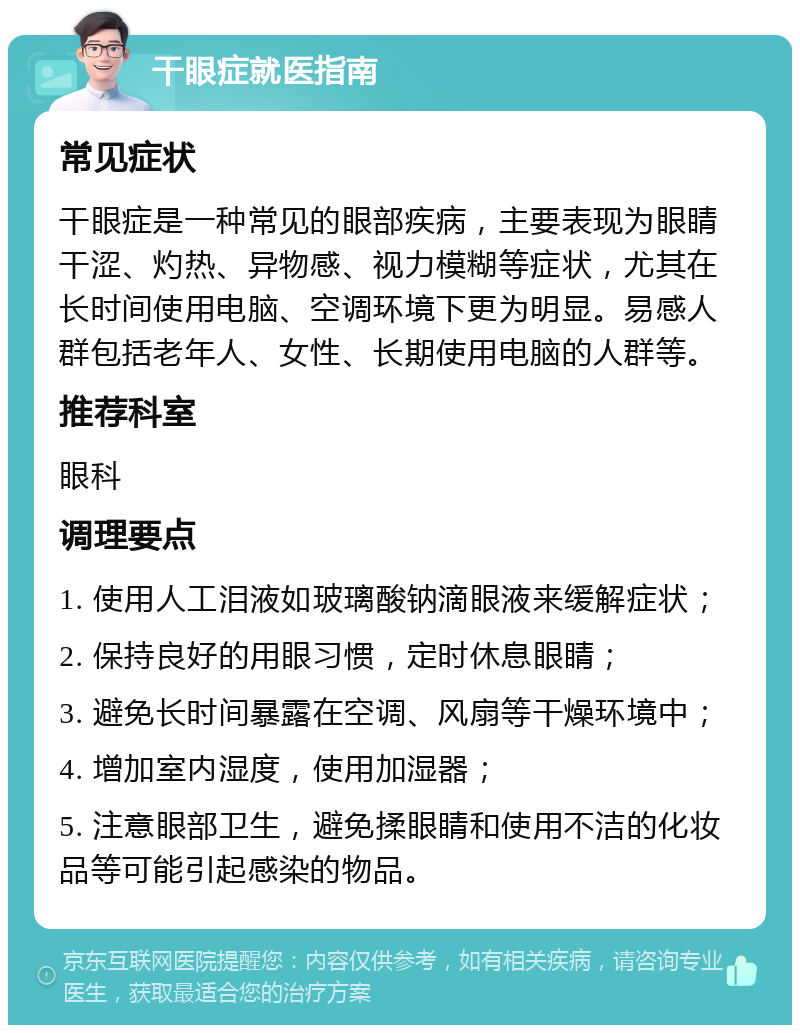 干眼症就医指南 常见症状 干眼症是一种常见的眼部疾病，主要表现为眼睛干涩、灼热、异物感、视力模糊等症状，尤其在长时间使用电脑、空调环境下更为明显。易感人群包括老年人、女性、长期使用电脑的人群等。 推荐科室 眼科 调理要点 1. 使用人工泪液如玻璃酸钠滴眼液来缓解症状； 2. 保持良好的用眼习惯，定时休息眼睛； 3. 避免长时间暴露在空调、风扇等干燥环境中； 4. 增加室内湿度，使用加湿器； 5. 注意眼部卫生，避免揉眼睛和使用不洁的化妆品等可能引起感染的物品。