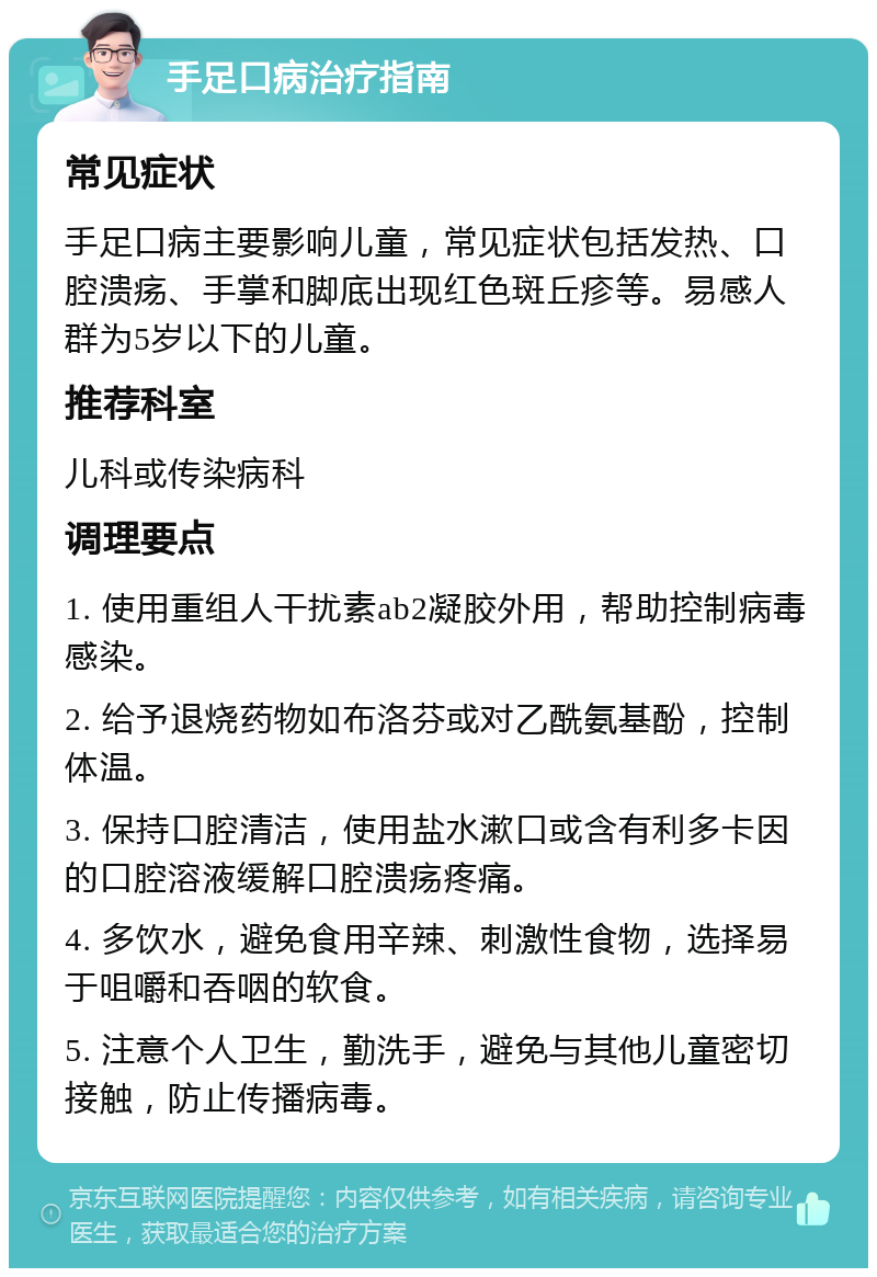 手足口病治疗指南 常见症状 手足口病主要影响儿童，常见症状包括发热、口腔溃疡、手掌和脚底出现红色斑丘疹等。易感人群为5岁以下的儿童。 推荐科室 儿科或传染病科 调理要点 1. 使用重组人干扰素ab2凝胶外用，帮助控制病毒感染。 2. 给予退烧药物如布洛芬或对乙酰氨基酚，控制体温。 3. 保持口腔清洁，使用盐水漱口或含有利多卡因的口腔溶液缓解口腔溃疡疼痛。 4. 多饮水，避免食用辛辣、刺激性食物，选择易于咀嚼和吞咽的软食。 5. 注意个人卫生，勤洗手，避免与其他儿童密切接触，防止传播病毒。