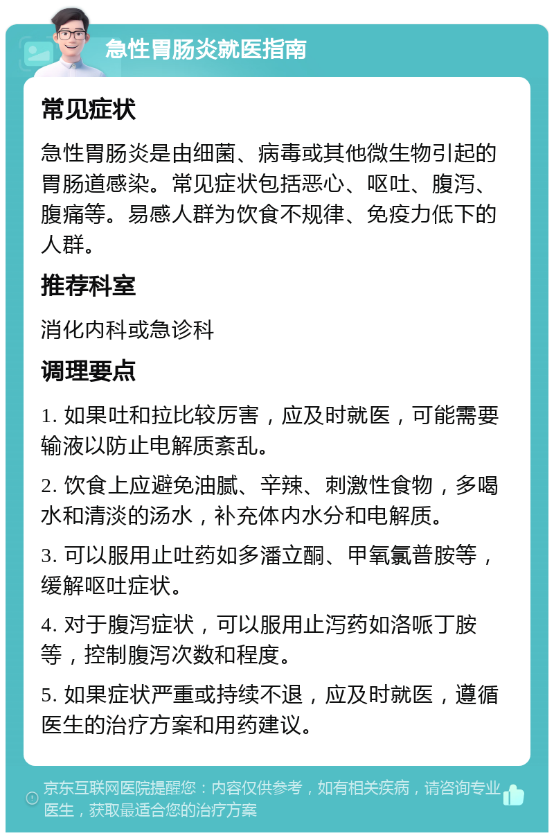 急性胃肠炎就医指南 常见症状 急性胃肠炎是由细菌、病毒或其他微生物引起的胃肠道感染。常见症状包括恶心、呕吐、腹泻、腹痛等。易感人群为饮食不规律、免疫力低下的人群。 推荐科室 消化内科或急诊科 调理要点 1. 如果吐和拉比较厉害，应及时就医，可能需要输液以防止电解质紊乱。 2. 饮食上应避免油腻、辛辣、刺激性食物，多喝水和清淡的汤水，补充体内水分和电解质。 3. 可以服用止吐药如多潘立酮、甲氧氯普胺等，缓解呕吐症状。 4. 对于腹泻症状，可以服用止泻药如洛哌丁胺等，控制腹泻次数和程度。 5. 如果症状严重或持续不退，应及时就医，遵循医生的治疗方案和用药建议。