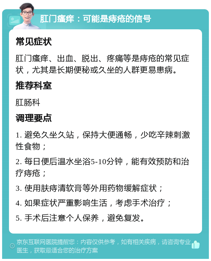 肛门瘙痒：可能是痔疮的信号 常见症状 肛门瘙痒、出血、脱出、疼痛等是痔疮的常见症状，尤其是长期便秘或久坐的人群更易患病。 推荐科室 肛肠科 调理要点 1. 避免久坐久站，保持大便通畅，少吃辛辣刺激性食物； 2. 每日便后温水坐浴5-10分钟，能有效预防和治疗痔疮； 3. 使用肤痔清软膏等外用药物缓解症状； 4. 如果症状严重影响生活，考虑手术治疗； 5. 手术后注意个人保养，避免复发。