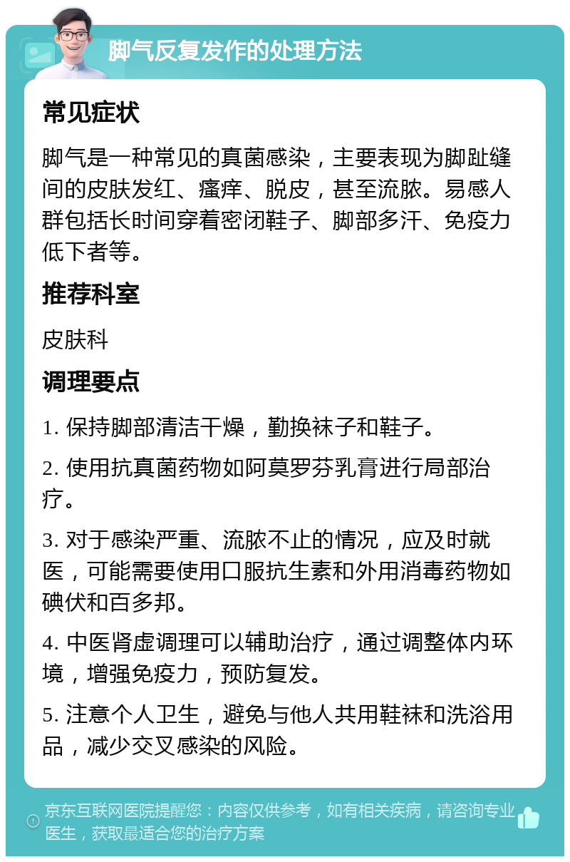 脚气反复发作的处理方法 常见症状 脚气是一种常见的真菌感染，主要表现为脚趾缝间的皮肤发红、瘙痒、脱皮，甚至流脓。易感人群包括长时间穿着密闭鞋子、脚部多汗、免疫力低下者等。 推荐科室 皮肤科 调理要点 1. 保持脚部清洁干燥，勤换袜子和鞋子。 2. 使用抗真菌药物如阿莫罗芬乳膏进行局部治疗。 3. 对于感染严重、流脓不止的情况，应及时就医，可能需要使用口服抗生素和外用消毒药物如碘伏和百多邦。 4. 中医肾虚调理可以辅助治疗，通过调整体内环境，增强免疫力，预防复发。 5. 注意个人卫生，避免与他人共用鞋袜和洗浴用品，减少交叉感染的风险。