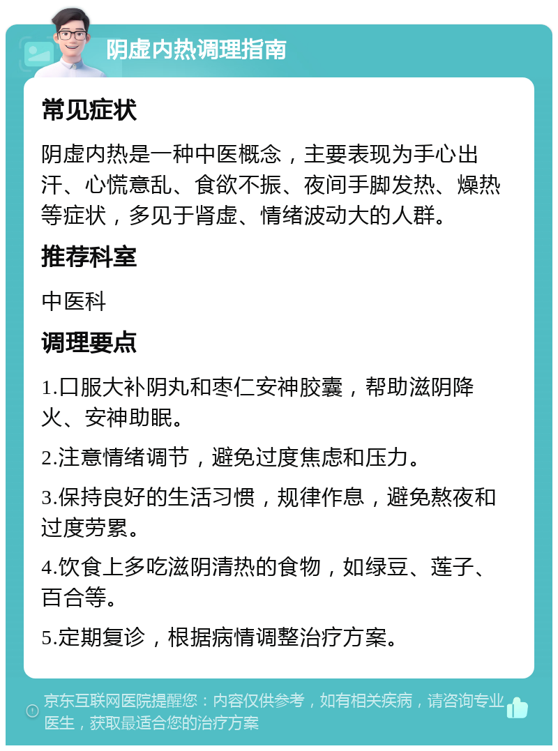 阴虚内热调理指南 常见症状 阴虚内热是一种中医概念，主要表现为手心出汗、心慌意乱、食欲不振、夜间手脚发热、燥热等症状，多见于肾虚、情绪波动大的人群。 推荐科室 中医科 调理要点 1.口服大补阴丸和枣仁安神胶囊，帮助滋阴降火、安神助眠。 2.注意情绪调节，避免过度焦虑和压力。 3.保持良好的生活习惯，规律作息，避免熬夜和过度劳累。 4.饮食上多吃滋阴清热的食物，如绿豆、莲子、百合等。 5.定期复诊，根据病情调整治疗方案。