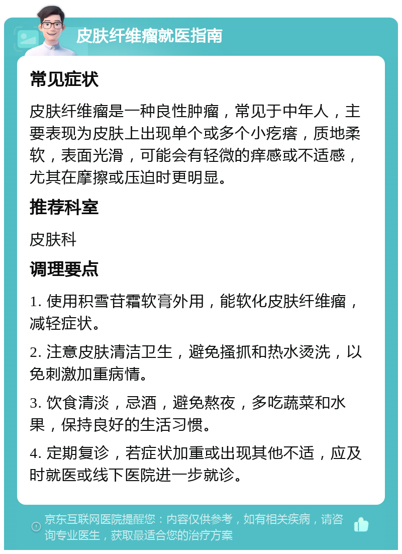 皮肤纤维瘤就医指南 常见症状 皮肤纤维瘤是一种良性肿瘤，常见于中年人，主要表现为皮肤上出现单个或多个小疙瘩，质地柔软，表面光滑，可能会有轻微的痒感或不适感，尤其在摩擦或压迫时更明显。 推荐科室 皮肤科 调理要点 1. 使用积雪苷霜软膏外用，能软化皮肤纤维瘤，减轻症状。 2. 注意皮肤清洁卫生，避免搔抓和热水烫洗，以免刺激加重病情。 3. 饮食清淡，忌酒，避免熬夜，多吃蔬菜和水果，保持良好的生活习惯。 4. 定期复诊，若症状加重或出现其他不适，应及时就医或线下医院进一步就诊。