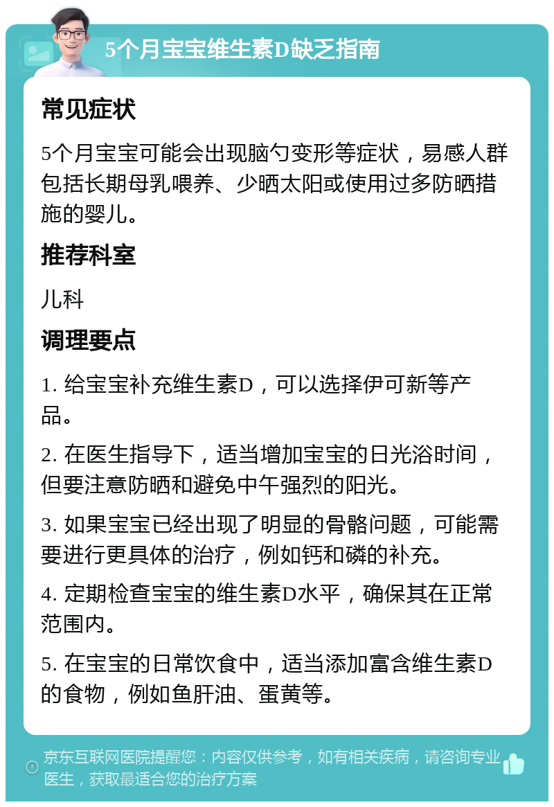 5个月宝宝维生素D缺乏指南 常见症状 5个月宝宝可能会出现脑勺变形等症状，易感人群包括长期母乳喂养、少晒太阳或使用过多防晒措施的婴儿。 推荐科室 儿科 调理要点 1. 给宝宝补充维生素D，可以选择伊可新等产品。 2. 在医生指导下，适当增加宝宝的日光浴时间，但要注意防晒和避免中午强烈的阳光。 3. 如果宝宝已经出现了明显的骨骼问题，可能需要进行更具体的治疗，例如钙和磷的补充。 4. 定期检查宝宝的维生素D水平，确保其在正常范围内。 5. 在宝宝的日常饮食中，适当添加富含维生素D的食物，例如鱼肝油、蛋黄等。