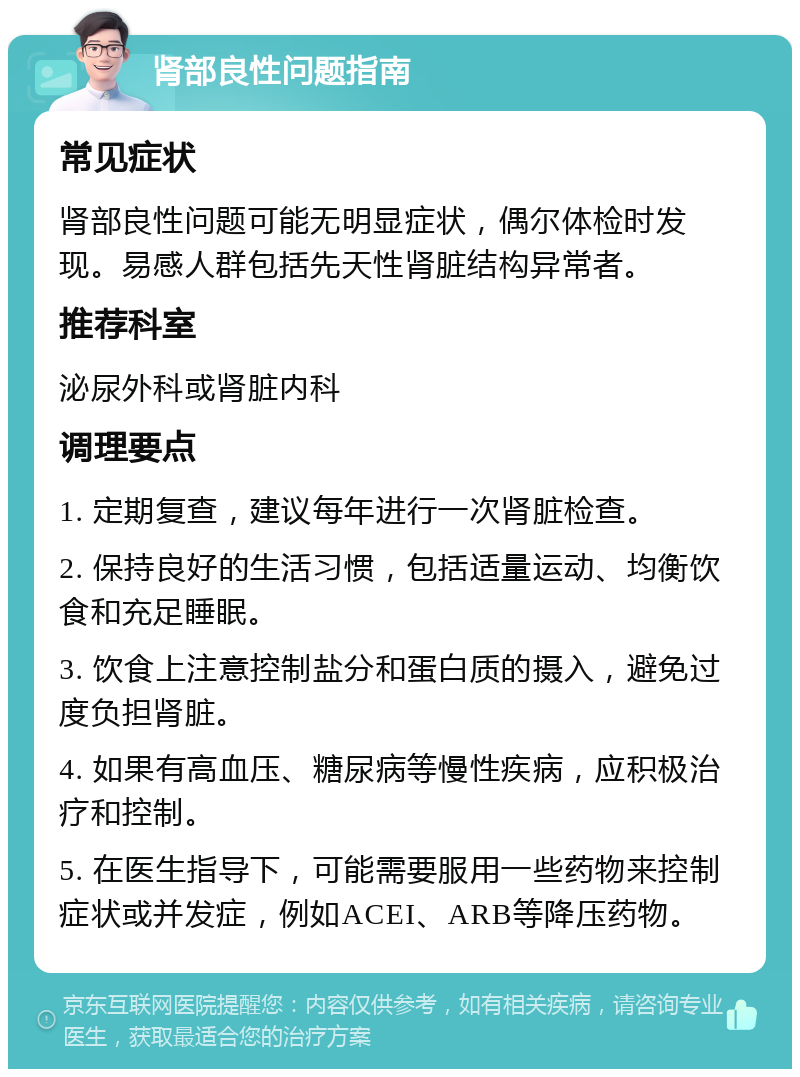 肾部良性问题指南 常见症状 肾部良性问题可能无明显症状，偶尔体检时发现。易感人群包括先天性肾脏结构异常者。 推荐科室 泌尿外科或肾脏内科 调理要点 1. 定期复查，建议每年进行一次肾脏检查。 2. 保持良好的生活习惯，包括适量运动、均衡饮食和充足睡眠。 3. 饮食上注意控制盐分和蛋白质的摄入，避免过度负担肾脏。 4. 如果有高血压、糖尿病等慢性疾病，应积极治疗和控制。 5. 在医生指导下，可能需要服用一些药物来控制症状或并发症，例如ACEI、ARB等降压药物。