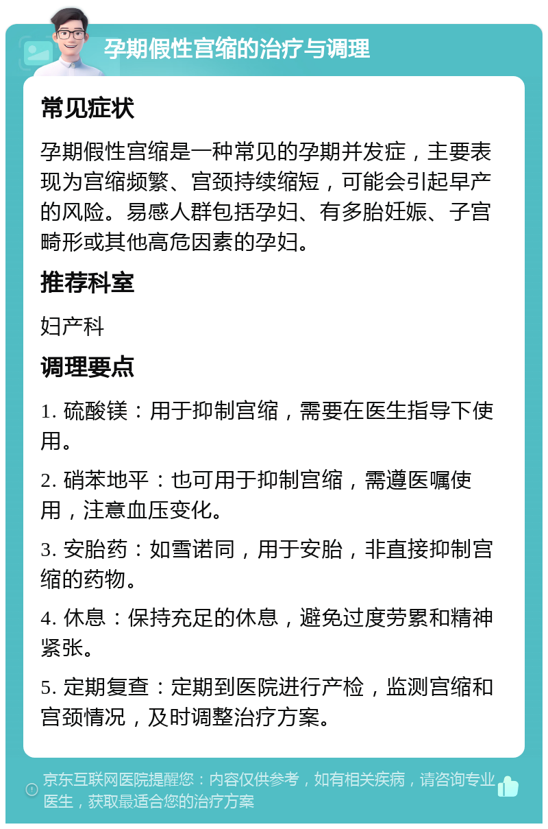 孕期假性宫缩的治疗与调理 常见症状 孕期假性宫缩是一种常见的孕期并发症，主要表现为宫缩频繁、宫颈持续缩短，可能会引起早产的风险。易感人群包括孕妇、有多胎妊娠、子宫畸形或其他高危因素的孕妇。 推荐科室 妇产科 调理要点 1. 硫酸镁：用于抑制宫缩，需要在医生指导下使用。 2. 硝苯地平：也可用于抑制宫缩，需遵医嘱使用，注意血压变化。 3. 安胎药：如雪诺同，用于安胎，非直接抑制宫缩的药物。 4. 休息：保持充足的休息，避免过度劳累和精神紧张。 5. 定期复查：定期到医院进行产检，监测宫缩和宫颈情况，及时调整治疗方案。