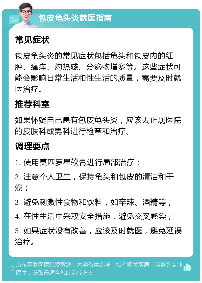 包皮龟头炎就医指南 常见症状 包皮龟头炎的常见症状包括龟头和包皮内的红肿、瘙痒、灼热感、分泌物增多等。这些症状可能会影响日常生活和性生活的质量，需要及时就医治疗。 推荐科室 如果怀疑自己患有包皮龟头炎，应该去正规医院的皮肤科或男科进行检查和治疗。 调理要点 1. 使用莫匹罗星软膏进行局部治疗； 2. 注意个人卫生，保持龟头和包皮的清洁和干燥； 3. 避免刺激性食物和饮料，如辛辣、酒精等； 4. 在性生活中采取安全措施，避免交叉感染； 5. 如果症状没有改善，应该及时就医，避免延误治疗。