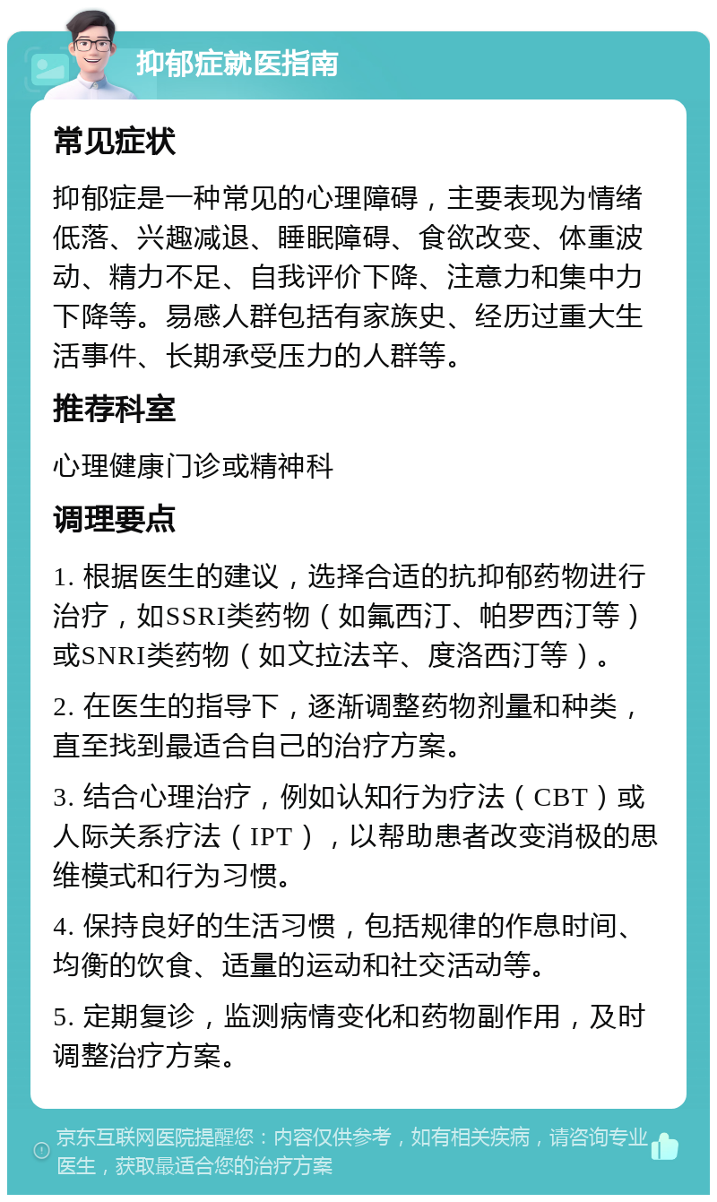 抑郁症就医指南 常见症状 抑郁症是一种常见的心理障碍，主要表现为情绪低落、兴趣减退、睡眠障碍、食欲改变、体重波动、精力不足、自我评价下降、注意力和集中力下降等。易感人群包括有家族史、经历过重大生活事件、长期承受压力的人群等。 推荐科室 心理健康门诊或精神科 调理要点 1. 根据医生的建议，选择合适的抗抑郁药物进行治疗，如SSRI类药物（如氟西汀、帕罗西汀等）或SNRI类药物（如文拉法辛、度洛西汀等）。 2. 在医生的指导下，逐渐调整药物剂量和种类，直至找到最适合自己的治疗方案。 3. 结合心理治疗，例如认知行为疗法（CBT）或人际关系疗法（IPT），以帮助患者改变消极的思维模式和行为习惯。 4. 保持良好的生活习惯，包括规律的作息时间、均衡的饮食、适量的运动和社交活动等。 5. 定期复诊，监测病情变化和药物副作用，及时调整治疗方案。