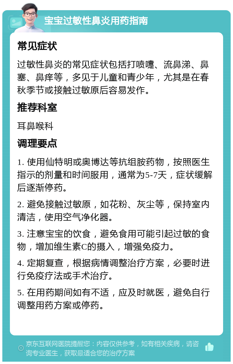 宝宝过敏性鼻炎用药指南 常见症状 过敏性鼻炎的常见症状包括打喷嚏、流鼻涕、鼻塞、鼻痒等，多见于儿童和青少年，尤其是在春秋季节或接触过敏原后容易发作。 推荐科室 耳鼻喉科 调理要点 1. 使用仙特明或奥博达等抗组胺药物，按照医生指示的剂量和时间服用，通常为5-7天，症状缓解后逐渐停药。 2. 避免接触过敏原，如花粉、灰尘等，保持室内清洁，使用空气净化器。 3. 注意宝宝的饮食，避免食用可能引起过敏的食物，增加维生素C的摄入，增强免疫力。 4. 定期复查，根据病情调整治疗方案，必要时进行免疫疗法或手术治疗。 5. 在用药期间如有不适，应及时就医，避免自行调整用药方案或停药。